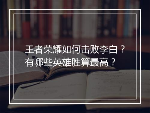 王者荣耀如何击败李白？有哪些英雄胜算最高？