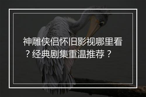 神雕侠侣怀旧影视哪里看？经典剧集重温推荐？
