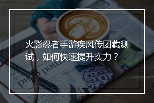 火影忍者手游疾风传团藏测试，如何快速提升实力？