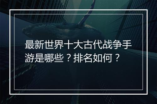 最新世界十大古代战争手游是哪些？排名如何？