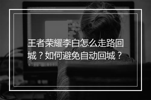 王者荣耀李白怎么走路回城？如何避免自动回城？