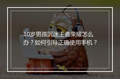 10岁男孩沉迷王者荣耀怎么办？如何引导正确使用手机？