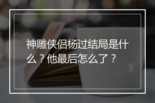 神雕侠侣杨过结局是什么？他最后怎么了？