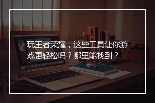 玩王者荣耀，这些工具让你游戏更轻松吗？哪里能找到？