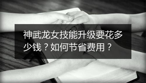 神武龙女技能升级要花多少钱？如何节省费用？