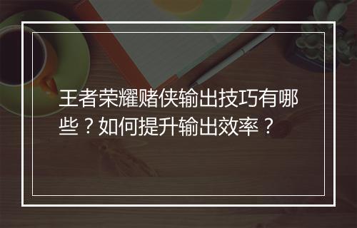 王者荣耀赌侠输出技巧有哪些？如何提升输出效率？