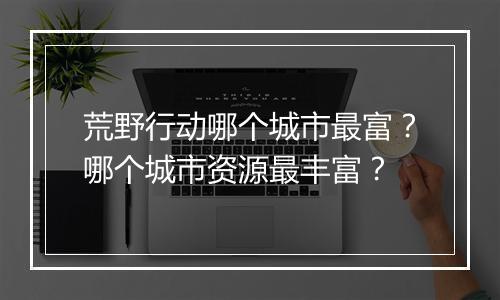 荒野行动哪个城市最富？哪个城市资源最丰富？