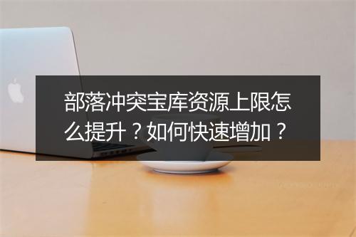 部落冲突宝库资源上限怎么提升？如何快速增加？