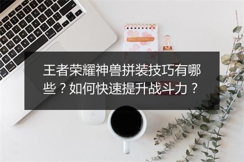 王者荣耀神兽拼装技巧有哪些？如何快速提升战斗力？
