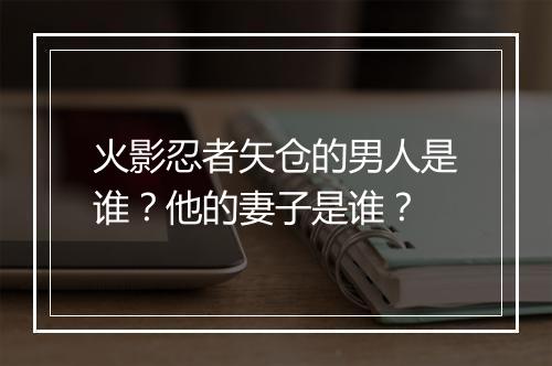 火影忍者矢仓的男人是谁？他的妻子是谁？