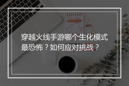 穿越火线手游哪个生化模式最恐怖？如何应对挑战？