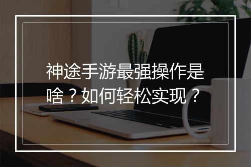 神途手游最强操作是啥？如何轻松实现？