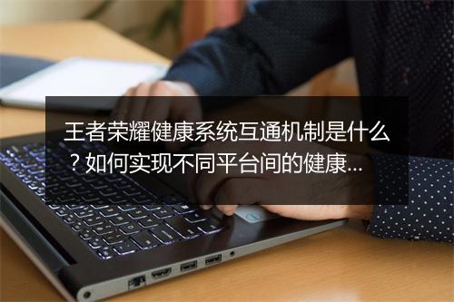 王者荣耀健康系统互通机制是什么？如何实现不同平台间的健康监管？