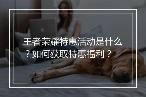 王者荣耀特惠活动是什么？如何获取特惠福利？