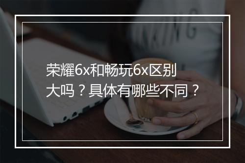 荣耀6x和畅玩6x区别大吗？具体有哪些不同？