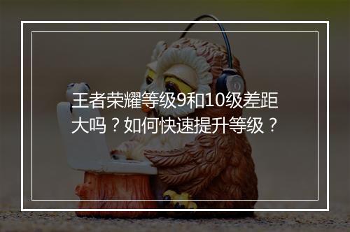 王者荣耀等级9和10级差距大吗？如何快速提升等级？