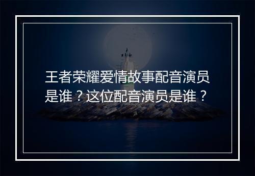 王者荣耀爱情故事配音演员是谁？这位配音演员是谁？