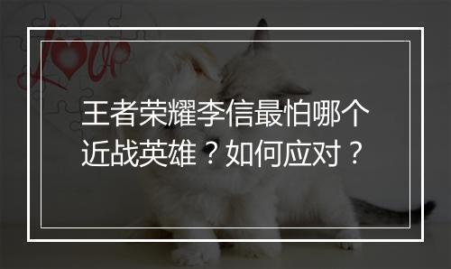 王者荣耀李信最怕哪个近战英雄？如何应对？