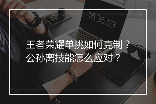 王者荣耀单挑如何克制？公孙离技能怎么应对？