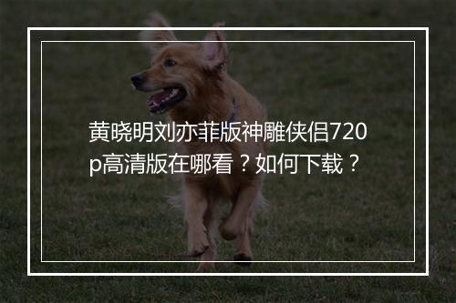 黄晓明刘亦菲版神雕侠侣720p高清版在哪看？如何下载？