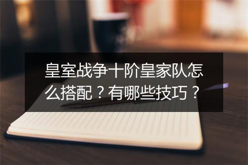 皇室战争十阶皇家队怎么搭配？有哪些技巧？