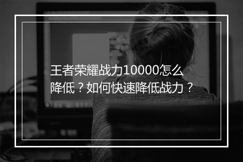 王者荣耀战力10000怎么降低？如何快速降低战力？