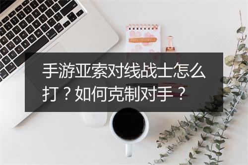 手游亚索对线战士怎么打？如何克制对手？