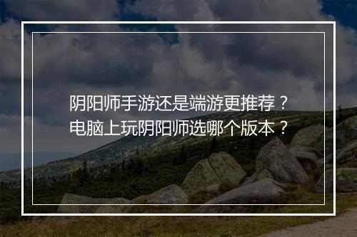 阴阳师手游还是端游更推荐？电脑上玩阴阳师选哪个版本？
