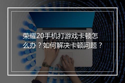 荣耀20手机打游戏卡顿怎么办？如何解决卡顿问题？
