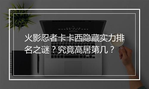 火影忍者卡卡西隐藏实力排名之谜？究竟高居第几？