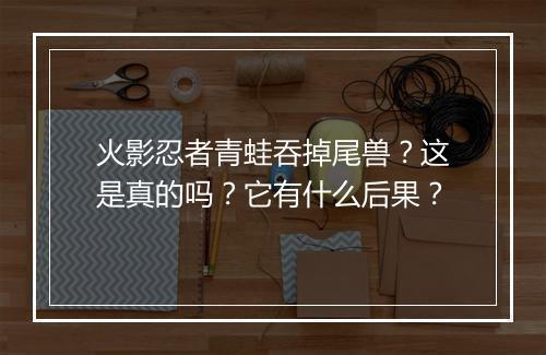 火影忍者青蛙吞掉尾兽？这是真的吗？它有什么后果？