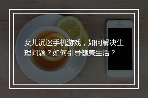 女儿沉迷手机游戏，如何解决生理问题？如何引导健康生活？