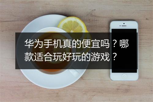 华为手机真的便宜吗？哪款适合玩好玩的游戏？