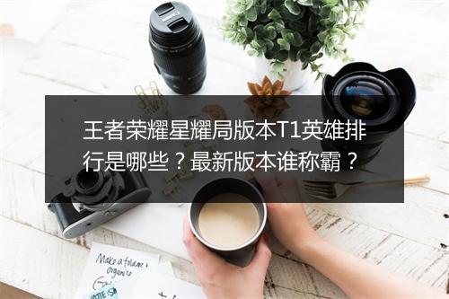 王者荣耀星耀局版本T1英雄排行是哪些？最新版本谁称霸？