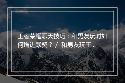 王者荣耀聊天技巧：和男友玩时如何增进默契？／ 和男友玩王者荣耀，聊天话题怎么找？