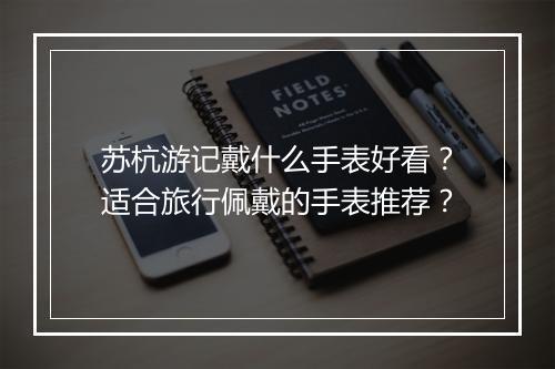 苏杭游记戴什么手表好看？适合旅行佩戴的手表推荐？