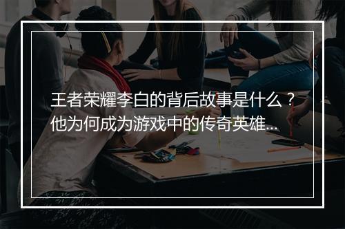 王者荣耀李白的背后故事是什么？他为何成为游戏中的传奇英雄？