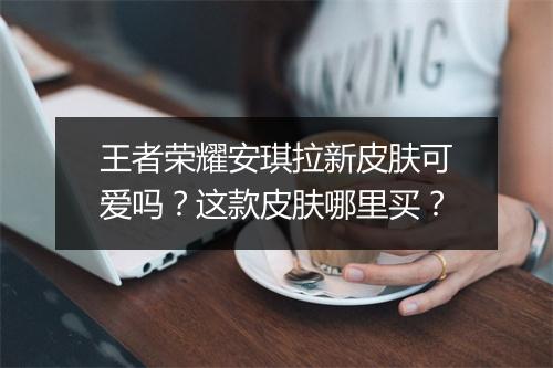 王者荣耀安琪拉新皮肤可爱吗？这款皮肤哪里买？