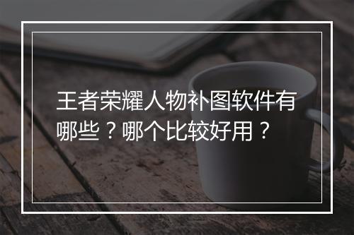 王者荣耀人物补图软件有哪些?哪个比较好用?