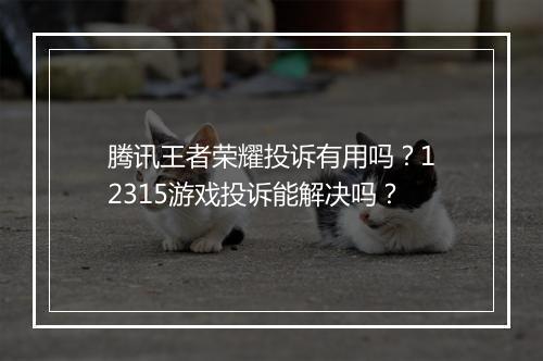 腾讯王者荣耀投诉有用吗？12315游戏投诉能解决吗？