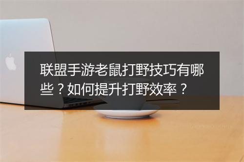 联盟手游老鼠打野技巧有哪些？如何提升打野效率？