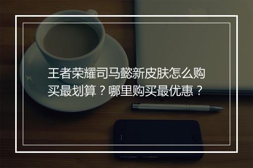 王者荣耀司马懿新皮肤怎么购买最划算？哪里购买最优惠？