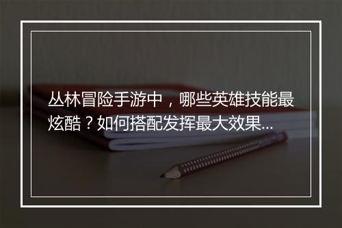 丛林冒险手游中，哪些英雄技能最炫酷？如何搭配发挥最大效果？