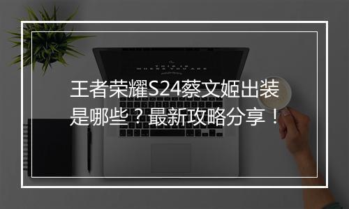 王者荣耀S24蔡文姬出装是哪些？最新攻略分享！