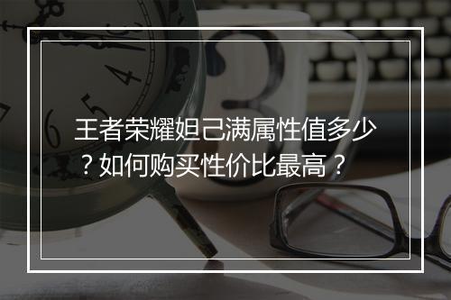 王者荣耀妲己满属性值多少？如何购买性价比最高？