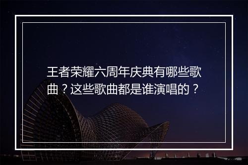 王者荣耀六周年庆典有哪些歌曲？这些歌曲都是谁演唱的？