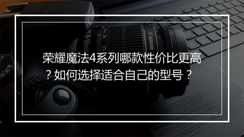 荣耀魔法4系列哪款性价比更高？如何选择适合自己的型号？