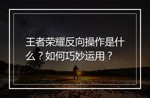 王者荣耀反向操作是什么？如何巧妙运用？