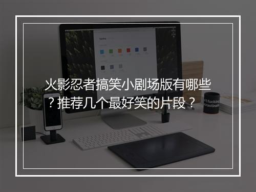 火影忍者搞笑小剧场版有哪些？推荐几个最好笑的片段？