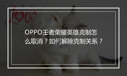 OPPO王者荣耀英雄克制怎么取消？如何解除克制关系？